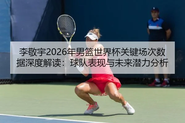 李敬宇2026年男篮世界杯关键场次数据深度解读：球队表现与未来潜力分析